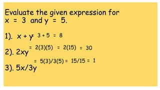Evaluate the given expression for
x = 3 and y = 5.
1). x + y
2). 2xy
3). 5x/3y
= 3 + 5 = 8
= 2(3)(5) = 2(15) = 30
= 5(3)/3(5) = 15/15 = 1
 