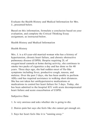 Evaluate the Health History and Medical Information for Mrs.
J., presented below.
Based on this information, formulate a conclusion based on your
evaluation, and complete the Critical Thinking Essay
assignment, as instructed below.
Health History and Medical Information
Health History
Mrs. J. is a 63-year-old married woman who has a history of
hypertension, chronic heart failure, and chronic obstructive
pulmonary disease (COPD). Despite requiring 2L of
oxygen/nasal cannula at home during activity, she continues to
smoke two packs of cigarettes a day and has done so for 40
years. Three days ago, she had sudden onset of flu-like
symptoms including fever, productive cough, nausea, and
malaise. Over the past 3 days, she has been unable to perform
ADLs and has required assistance in walking short distances.
She has not taken her antihypertensive medications or
medications to control her heart failure for 3 days. Today, she
has been admitted to the hospital ICU with acute decompensated
heart failure and acute exacerbation of COPD.
Subjective Data
1. Is very anxious and asks whether she is going to die.
2. Denies pain but says she feels like she cannot get enough air.
3. Says her heart feels like it is "running away."
 