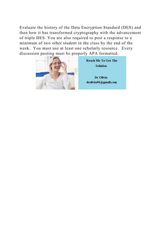 Evaluate the history of the Data Encryption Standard (DES) and
then how it has transformed cryptography with the advancement
of triple DES. You are also required to post a response to a
minimum of two other student in the class by the end of the
week. You must use at least one scholarly resource. Every
discussion posting must be properly APA formatted.
 