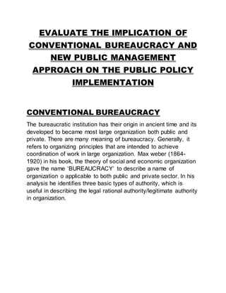 EVALUATE THE IMPLICATION OF
CONVENTIONAL BUREAUCRACY AND
NEW PUBLIC MANAGEMENT
APPROACH ON THE PUBLIC POLICY
IMPLEMENTATION
CONVENTIONAL BUREAUCRACY
The bureaucratic institution has their origin in ancient time and its
developed to became most large organization both public and
private. There are many meaning of bureaucracy. Generally, it
refers to organizing principles that are intended to achieve
coordination of work in large organization. Max weber (1864-
1920) in his book, the theory of social and economic organization
gave the name ‘BUREAUCRACY’ to describe a name of
organization o applicable to both public and private sector. In his
analysis he identifies three basic types of authority, which is
useful in describing the legal rational authority/legitimate authority
in organization.
 
