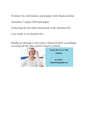 Evaluate the information and prepare little financial plan
maximum 7 pages (250 each page)
Following the the table mentioned in the attached file.
Case study is in attached file.
Kindly go through it and write a financial plan accordingly
covering all the main points listed in outline.
 