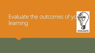 Evaluate the outcomes of your
learning
 