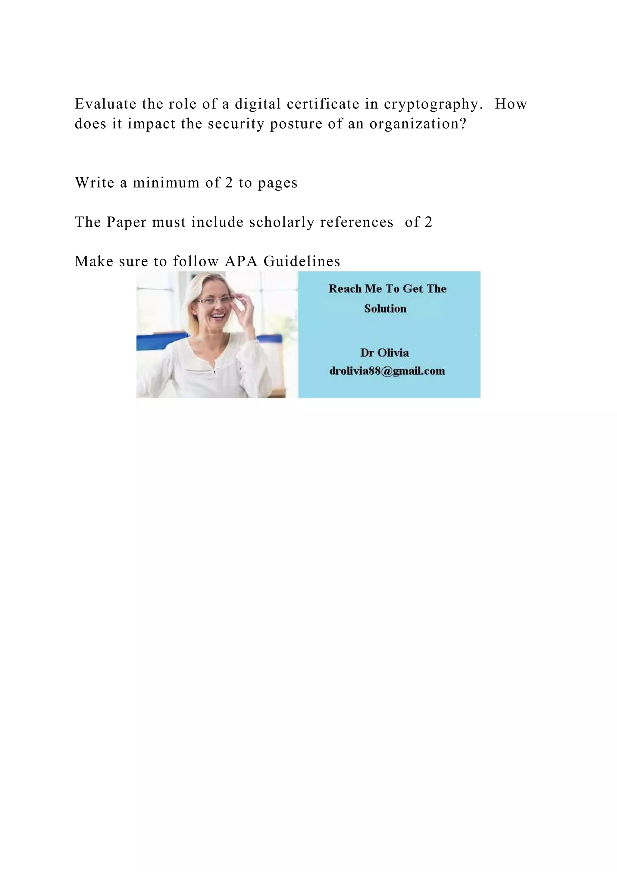 Evaluate the role of a digital certificate in cryptography. How
does it impact the security posture of an organization?
Write a minimum of 2 to pages
The Paper must include scholarly references of 2
Make sure to follow APA Guidelines
 