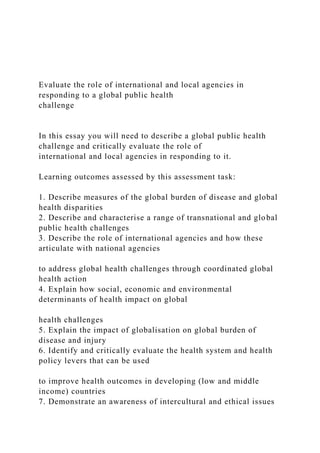 Evaluate the role of international and local agencies in
responding to a global public health
challenge
In this essay you will need to describe a global public health
challenge and critically evaluate the role of
international and local agencies in responding to it.
Learning outcomes assessed by this assessment task:
1. Describe measures of the global burden of disease and global
health disparities
2. Describe and characterise a range of transnational and global
public health challenges
3. Describe the role of international agencies and how these
articulate with national agencies
to address global health challenges through coordinated global
health action
4. Explain how social, economic and environmental
determinants of health impact on global
health challenges
5. Explain the impact of globalisation on global burden of
disease and injury
6. Identify and critically evaluate the health system and health
policy levers that can be used
to improve health outcomes in developing (low and middle
income) countries
7. Demonstrate an awareness of intercultural and ethical issues
 