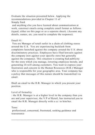 Evaluate the situation presented below. Applying the
recommendations provided in Chapter 11 of
Simply Said
and anything else you have learned about communication at
work, construct emails using complete email format as follows
(typed, either on this page or as a separate sheet). (Assume any
details, names, etc. you need to complete the response).
Email #1:
You are Manager of retail outlet in a chain of clothing stores
around the U.S. You are experiencing backlash from
complaints launched against the company around the U.S. about
discriminatory practices. Employees have filed lawsuits against
the company (not against your specific store but generally
against the company). This situation is creating bad publicity
for the store which you manage, lowering employee morale, and
generating ill-will among customers. You want to express your
frustration and concern to the Human Resources (H.R.) Manager
who is responsible for your geographic area. Your company has
a policy that messages of this nature should be transmitted via
email.
Draft an email to the H.R. Manager in which you present your
position.
Level of formality
: the H.R. Manager is at a higher level in the company than you
are and your supervisor, the V.P of Retail, has instructed you to
email the H.R. Manager directly with a cc: to him/her.
Tone:
professional, concerned, frustrated, seeking guidance and
reassurance
---------------------------------------------------------------------------
 
