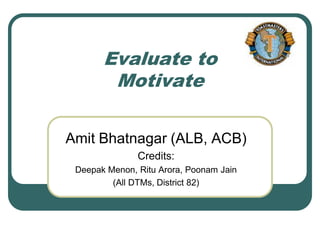Evaluate to
        Motivate

Amit Bhatnagar (ALB, ACB)
               Credits:
 Deepak Menon, Ritu Arora, Poonam Jain
         (All DTMs, District 82)
 