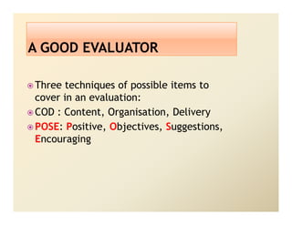 Three techniques of possible items to
cover in an evaluation:
COD : Content, Organisation, Delivery
POSE: Positive, Objectives, Suggestions,
Encouraging
 