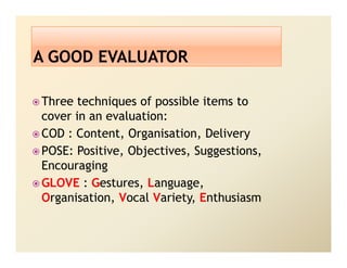 Three techniques of possible items to
cover in an evaluation:
COD : Content, Organisation, Delivery
POSE: Positive, Objectives, Suggestions,
Encouraging
GLOVE : Gestures, Language,
Organisation, Vocal Variety, Enthusiasm
 
