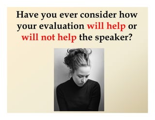Have you ever consider how
your evaluation will help or
 will not help the speaker?
 