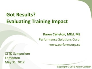 Got Results?
Evaluating Training Impact

                    Karen Carleton, MEd, MS
                 Performance Solutions Corp.
                        www.performcorp.ca

CSTD Symposium
Edmonton
May 31, 2012
                            Copyright © 2012 Karen Carleton
 