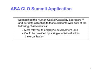 ABA CLO Summit Application

  We modified the Human Capital Capability Scorecard™
  and our data collection to those elements with both of the
  following characteristics:
      - Most relevant to employee development, and
      - Could be provided by a single individual within
        the organization




                                                               10
 