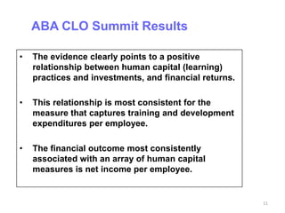 ABA CLO Summit Results

•   The evidence clearly points to a positive
    relationship between human capital (learning)
    practices and investments, and financial returns.

•   This relationship is most consistent for the
    measure that captures training and development
    expenditures per employee.

•   The financial outcome most consistently
    associated with an array of human capital
    measures is net income per employee.


                                                        11
 