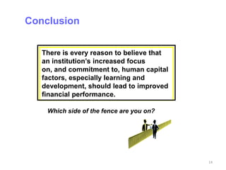 Conclusion


   There is every reason to believe that
   an institution’s increased focus
   on, and commitment to, human capital
   factors, especially learning and
   development, should lead to improved
   financial performance.

    Which side of the fence are you on?




                                           14
 