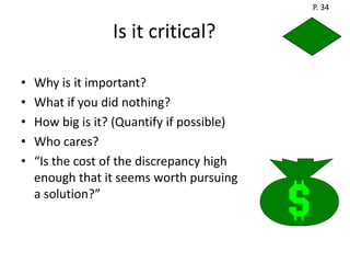 P. 34


                  Is it critical?

•   Why is it important?
•   What if you did nothing?
•   How big is it? (Quantify if possible)
•   Who cares?
•   “Is the cost of the discrepancy high
    enough that it seems worth pursuing
    a solution?”
 