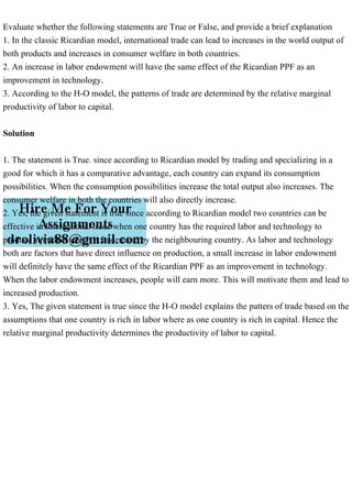 Evaluate whether the following statements are True or False, and provide a brief explanation
1. In the classic Ricardian model, international trade can lead to increases in the world output of
both products and increases in consumer welfare in both countries.
2. An increase in labor endowment will have the same effect of the Ricardian PPF as an
improvement in technology.
3. According to the H-O model, the patterns of trade are determined by the relative marginal
productivity of labor to capital.
Solution
1. The statement is True. since according to Ricardian model by trading and specializing in a
good for which it has a comparative advantage, each country can expand its consumption
possibilities. When the consumption possibilities increase the total output also increases. The
consumer welfare in both the countries will also directly increase.
2. Yes, the given statement is true since according to Ricardian model two countries can be
effective in International trade when one country has the required labor and technology to
produce a product which is in demand by the neighbouring country. As labor and technology
both are factors that have direct influence on production, a small increase in labor endowment
will definitely have the same effect of the Ricardian PPF as an improvement in technology.
When the labor endowment increases, people will earn more. This will motivate them and lead to
increased production.
3. Yes, The given statement is true since the H-O model explains the patters of trade based on the
assumptions that one country is rich in labor where as one country is rich in capital. Hence the
relative marginal productivity determines the productivity of labor to capital.
 