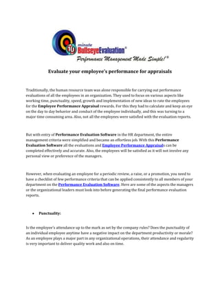 Evaluate your employee’s performance for appraisals


Traditionally, the human resource team was alone responsible for carrying out performance
evaluations of all the employees in an organization. They used to focus on various aspects like
working time, punctuality, speed, growth and implementation of new ideas to rate the employees
for the Employee Performance Appraisal rewards. For this they had to calculate and keep an eye
on the day to day behavior and conduct of the employee individually, and this was turning to a
major time consuming area. Also, not all the employees were satisfied with the evaluation reports.



But with entry of Performance Evaluation Software in the HR department, the entire
management criteria were simplified and became an effortless job. With this Performance
Evaluation Software all the evaluations and Employee Performance Appraisals can be
completed effectively and accurate. Also, the employees will be satisfied as it will not involve any
personal view or preference of the managers.



However, when evaluating an employee for a periodic review, a raise, or a promotion, you need to
have a checklist of few performance criteria that can be applied consistently to all members of your
department on the Performance Evaluation Software. Here are some of the aspects the managers
or the organizational leaders must look into before generating the final performance evaluation
reports.



       Punctuality:


Is the employee's attendance up to the mark as set by the company rules? Does the punctuality of
an individual employee anytime have a negative impact on the department productivity or morale?
As an employee plays a major part in any organizational operations, their attendance and regularity
is very important to deliver quality work and also on time.
 