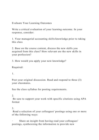 Evaluate Your Learning Outcomes
Write a critical evaluation of your learning outcome. In your
response, consider:
1. Your managerial accounting skills/knowledge prior to taking
this class
2. Base on the course content, discuss the new skills you
acquired from this class? How relevant are the new skills in
your profession?
3. How would you apply your new knowledge?
Required:
1.
Post your original discussion. Read and respond to three (3)
your classmates.
See the class syllabus for posting requirements.
2.
Be sure to support your work with specific citations using APA
format
3.
Read a selection of your colleagues' postings using one or more
of the following ways:
· Share an insight from having read your colleagues'
postings, synthesizing the information to provide new
 