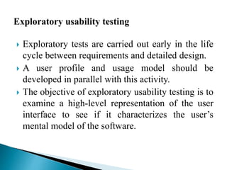  Exploratory tests are carried out early in the life 
cycle between requirements and detailed design. 
 A user profile and usage model should be 
developed in parallel with this activity. 
 The objective of exploratory usability testing is to 
examine a high-level representation of the user 
interface to see if it characterizes the user’s 
mental model of the software. 
 