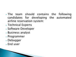  The team should contains the following 
candidates for developing the automated 
airline reservation system: 
 Technical Experts 
 Software Developer 
 Business analyst 
 Programmer 
 Debugger 
 End user 
