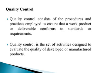  Quality control consists of the procedures and 
practices employed to ensure that a work product 
or deliverable conforms to standards or 
requirements. 
 Quality control is the set of activities designed to 
evaluate the quality of developed or manufactured 
products. 
 