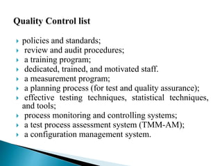  policies and standards; 
 review and audit procedures; 
 a training program; 
 dedicated, trained, and motivated staff. 
 a measurement program; 
 a planning process (for test and quality assurance); 
 effective testing techniques, statistical techniques, 
and tools; 
 process monitoring and controlling systems; 
 a test process assessment system (TMM-AM); 
 a configuration management system. 
 