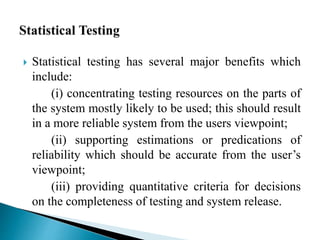  Statistical testing has several major benefits which 
include: 
(i) concentrating testing resources on the parts of 
the system mostly likely to be used; this should result 
in a more reliable system from the users viewpoint; 
(ii) supporting estimations or predications of 
reliability which should be accurate from the user’s 
viewpoint; 
(iii) providing quantitative criteria for decisions 
on the completeness of testing and system release. 
 