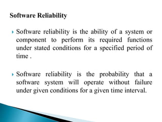  Software reliability is the ability of a system or 
component to perform its required functions 
under stated conditions for a specified period of 
time . 
 Software reliability is the probability that a 
software system will operate without failure 
under given conditions for a given time interval. 
 