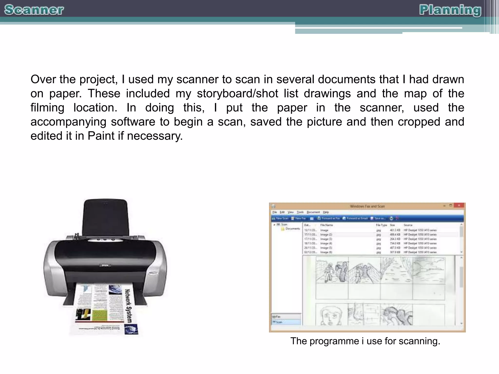Over the project, I used my scanner to scan in several documents that I had drawn
on paper. These included my storyboard/shot list drawings and the map of the
filming location. In doing this, I put the paper in the scanner, used the
accompanying software to begin a scan, saved the picture and then cropped and
edited it in Paint if necessary.

The programme i use for scanning.

 