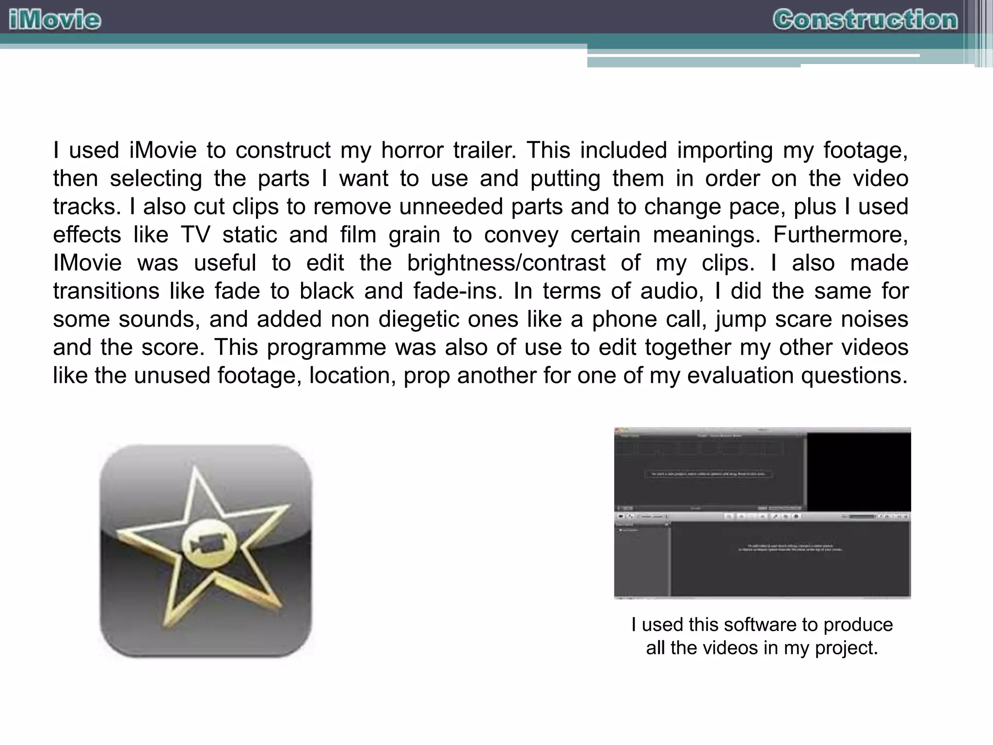 I used iMovie to construct my horror trailer. This included importing my footage,
then selecting the parts I want to use and putting them in order on the video
tracks. I also cut clips to remove unneeded parts and to change pace, plus I used
effects like TV static and film grain to convey certain meanings. Furthermore,
IMovie was useful to edit the brightness/contrast of my clips. I also made
transitions like fade to black and fade-ins. In terms of audio, I did the same for
some sounds, and added non diegetic ones like a phone call, jump scare noises
and the score. This programme was also of use to edit together my other videos
like the unused footage, location, prop another for one of my evaluation questions.

I used this software to produce
all the videos in my project.

 
