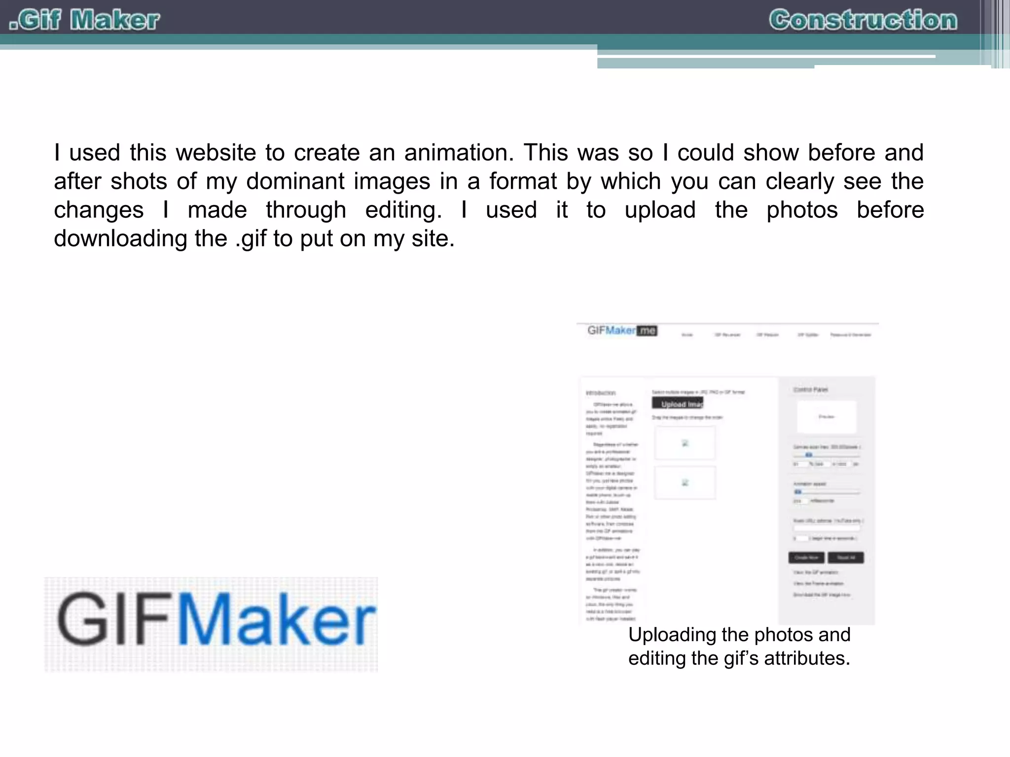 I used this website to create an animation. This was so I could show before and
after shots of my dominant images in a format by which you can clearly see the
changes I made through editing. I used it to upload the photos before
downloading the .gif to put on my site.

Uploading the photos and
editing the gif’s attributes.

 