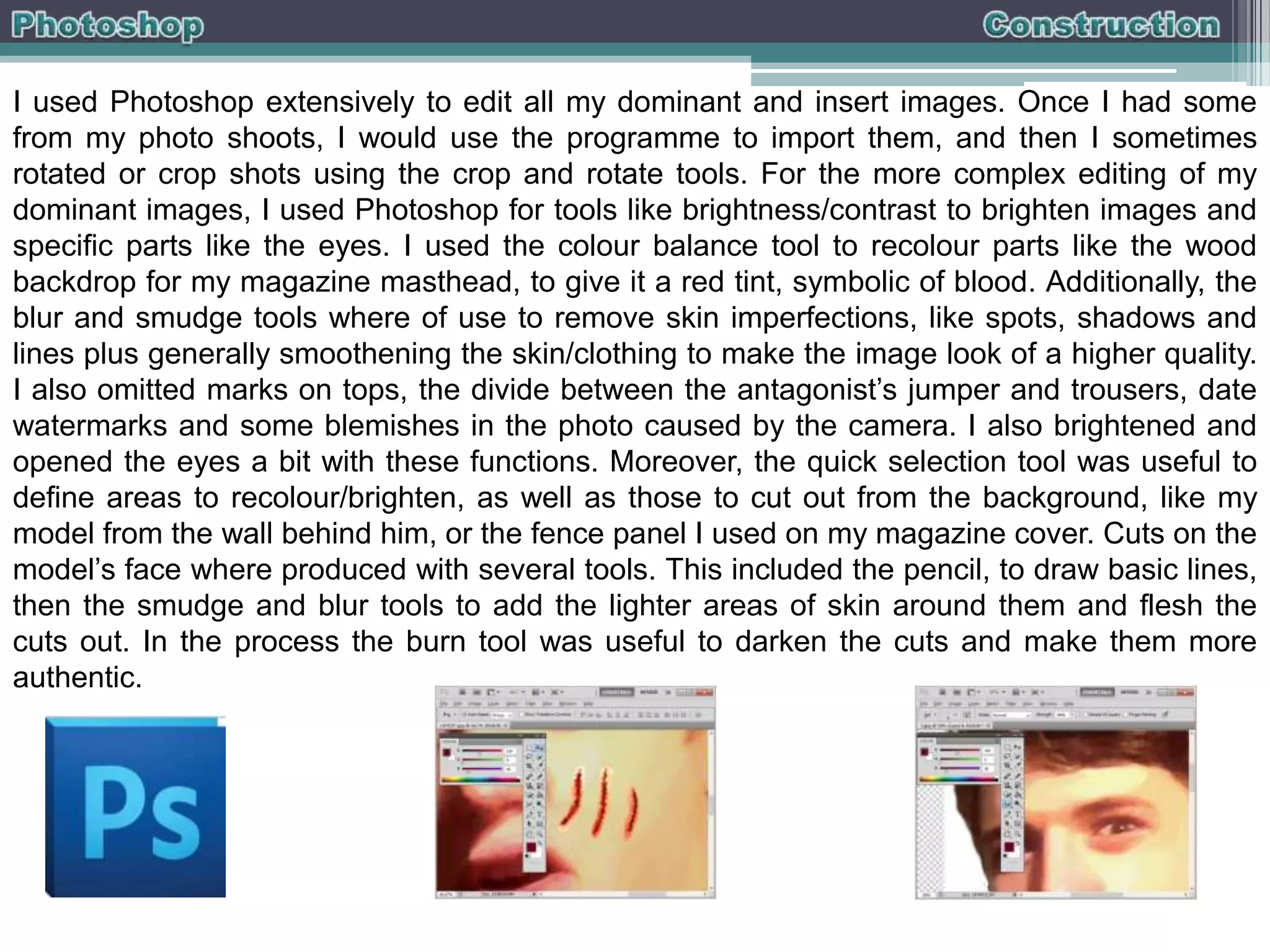 I used Photoshop extensively to edit all my dominant and insert images. Once I had some
from my photo shoots, I would use the programme to import them, and then I sometimes
rotated or crop shots using the crop and rotate tools. For the more complex editing of my
dominant images, I used Photoshop for tools like brightness/contrast to brighten images and
specific parts like the eyes. I used the colour balance tool to recolour parts like the wood
backdrop for my magazine masthead, to give it a red tint, symbolic of blood. Additionally, the
blur and smudge tools where of use to remove skin imperfections, like spots, shadows and
lines plus generally smoothening the skin/clothing to make the image look of a higher quality.
I also omitted marks on tops, the divide between the antagonist’s jumper and trousers, date
watermarks and some blemishes in the photo caused by the camera. I also brightened and
opened the eyes a bit with these functions. Moreover, the quick selection tool was useful to
define areas to recolour/brighten, as well as those to cut out from the background, like my
model from the wall behind him, or the fence panel I used on my magazine cover. Cuts on the
model’s face where produced with several tools. This included the pencil, to draw basic lines,
then the smudge and blur tools to add the lighter areas of skin around them and flesh the
cuts out. In the process the burn tool was useful to darken the cuts and make them more
authentic.

 