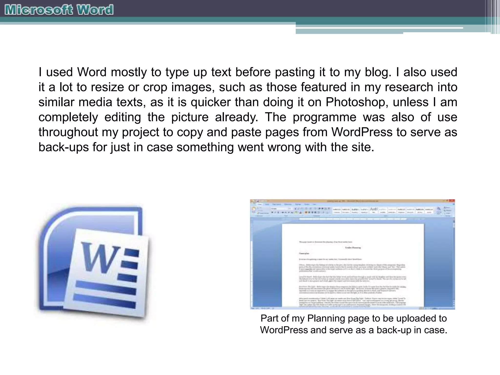 I used Word mostly to type up text before pasting it to my blog. I also used
it a lot to resize or crop images, such as those featured in my research into
similar media texts, as it is quicker than doing it on Photoshop, unless I am
completely editing the picture already. The programme was also of use
throughout my project to copy and paste pages from WordPress to serve as
back-ups for just in case something went wrong with the site.

Part of my Planning page to be uploaded to
WordPress and serve as a back-up in case.

 