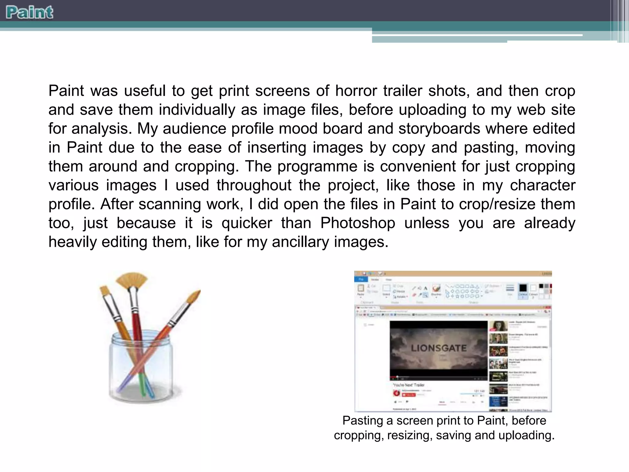 Paint was useful to get print screens of horror trailer shots, and then crop
and save them individually as image files, before uploading to my web site
for analysis. My audience profile mood board and storyboards where edited
in Paint due to the ease of inserting images by copy and pasting, moving
them around and cropping. The programme is convenient for just cropping
various images I used throughout the project, like those in my character
profile. After scanning work, I did open the files in Paint to crop/resize them
too, just because it is quicker than Photoshop unless you are already
heavily editing them, like for my ancillary images.

Pasting a screen print to Paint, before
cropping, resizing, saving and uploading.

 