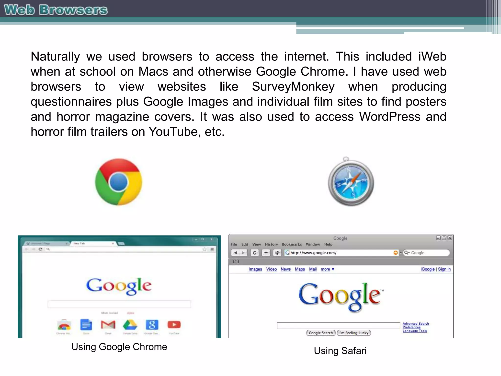 Naturally we used browsers to access the internet. This included iWeb
when at school on Macs and otherwise Google Chrome. I have used web
browsers to view websites like SurveyMonkey when producing
questionnaires plus Google Images and individual film sites to find posters
and horror magazine covers. It was also used to access WordPress and
horror film trailers on YouTube, etc.

Using Google Chrome

Using Safari

 