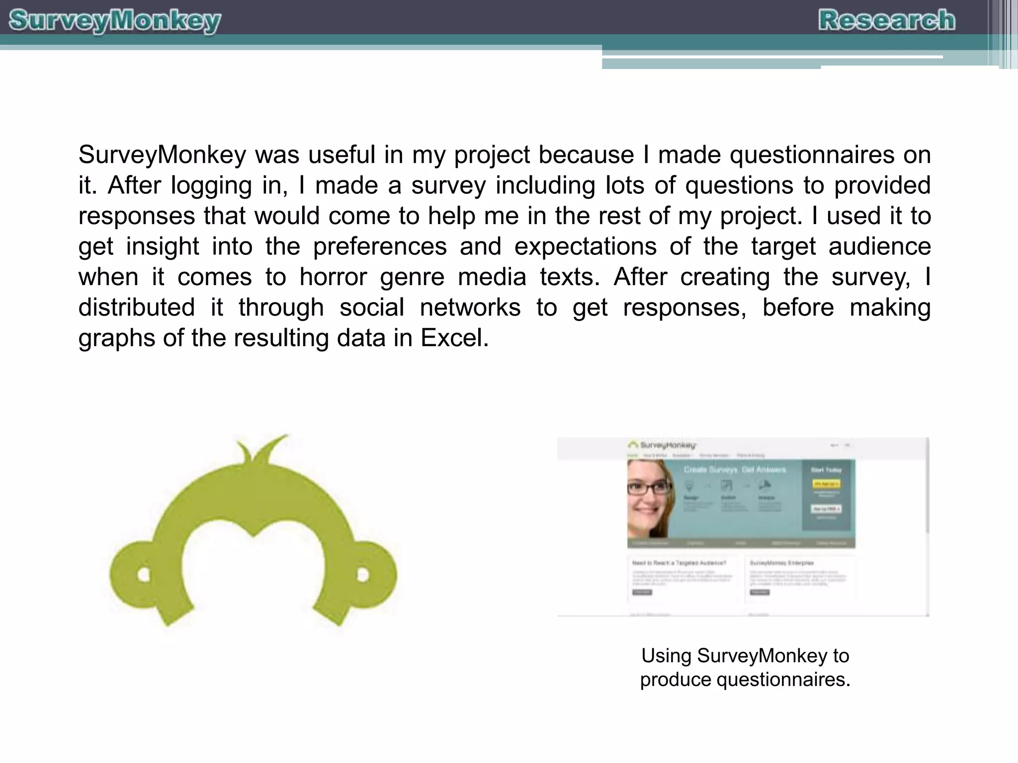 SurveyMonkey was useful in my project because I made questionnaires on
it. After logging in, I made a survey including lots of questions to provided
responses that would come to help me in the rest of my project. I used it to
get insight into the preferences and expectations of the target audience
when it comes to horror genre media texts. After creating the survey, I
distributed it through social networks to get responses, before making
graphs of the resulting data in Excel.

Using SurveyMonkey to
produce questionnaires.

 