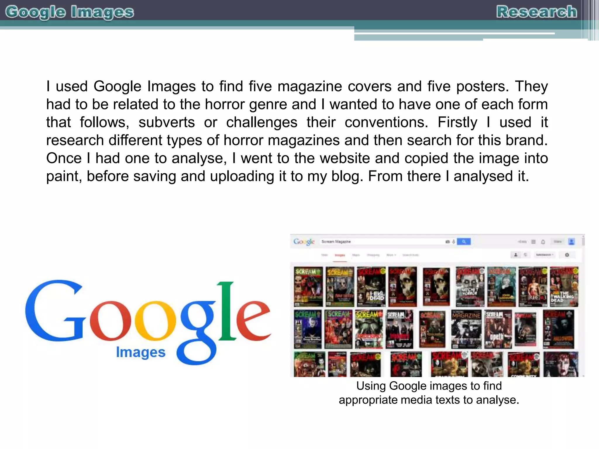 I used Google Images to find five magazine covers and five posters. They
had to be related to the horror genre and I wanted to have one of each form
that follows, subverts or challenges their conventions. Firstly I used it
research different types of horror magazines and then search for this brand.
Once I had one to analyse, I went to the website and copied the image into
paint, before saving and uploading it to my blog. From there I analysed it.

Using Google images to find
appropriate media texts to analyse.

 