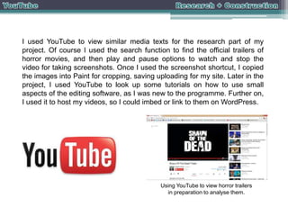 I used YouTube to view similar media texts for the research part of my
project. Of course I used the search function to find the official trailers of
horror movies, and then play and pause options to watch and stop the
video for taking screenshots. Once I used the screenshot shortcut, I copied
the images into Paint for cropping, saving uploading for my site. Later in the
project, I used YouTube to look up some tutorials on how to use small
aspects of the editing software, as I was new to the programme. Further on,
I used it to host my videos, so I could imbed or link to them on WordPress.

Using YouTube to view horror trailers
in preparation to analyse them.

 