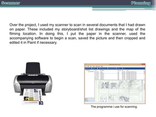 Over the project, I used my scanner to scan in several documents that I had drawn
on paper. These included my storyboard/shot list drawings and the map of the
filming location. In doing this, I put the paper in the scanner, used the
accompanying software to begin a scan, saved the picture and then cropped and
edited it in Paint if necessary.

The programme i use for scanning.

 