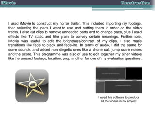 I used iMovie to construct my horror trailer. This included importing my footage,
then selecting the parts I want to use and putting them in order on the video
tracks. I also cut clips to remove unneeded parts and to change pace, plus I used
effects like TV static and film grain to convey certain meanings. Furthermore,
IMovie was useful to edit the brightness/contrast of my clips. I also made
transitions like fade to black and fade-ins. In terms of audio, I did the same for
some sounds, and added non diegetic ones like a phone call, jump scare noises
and the score. This programme was also of use to edit together my other videos
like the unused footage, location, prop another for one of my evaluation questions.

I used this software to produce
all the videos in my project.

 