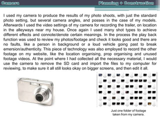 I used my camera to produce the results of my photo shoots, with just the standard
photo setting, but several camera angles, and posses in the case of my models.
Afterwards I used the video settings of my camera for recording the trailer, on location
in the alleyways near my house. Once again I used many shot types to achieve
different effects and connote/denote certain meanings. In the process the play back
function was used to review my photos/footage and check it looks good and there are
no faults, like a person in background or a loud vehicle going past to break
emersion/authenticity. This piece of technology was also employed to record the other
footage on my website, like the location organising, prop organising and unused
footage videos. At the point where I had collected all the necessary material, I would
use the camera to remove the SD card and import the files to my computer for
reviewing, to make sure it all still looks okay on bigger screens, and then edit it all.

Just one folder of footage
taken from my camera.

 