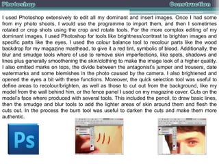 I used Photoshop extensively to edit all my dominant and insert images. Once I had some
from my photo shoots, I would use the programme to import them, and then I sometimes
rotated or crop shots using the crop and rotate tools. For the more complex editing of my
dominant images, I used Photoshop for tools like brightness/contrast to brighten images and
specific parts like the eyes. I used the colour balance tool to recolour parts like the wood
backdrop for my magazine masthead, to give it a red tint, symbolic of blood. Additionally, the
blur and smudge tools where of use to remove skin imperfections, like spots, shadows and
lines plus generally smoothening the skin/clothing to make the image look of a higher quality.
I also omitted marks on tops, the divide between the antagonist’s jumper and trousers, date
watermarks and some blemishes in the photo caused by the camera. I also brightened and
opened the eyes a bit with these functions. Moreover, the quick selection tool was useful to
define areas to recolour/brighten, as well as those to cut out from the background, like my
model from the wall behind him, or the fence panel I used on my magazine cover. Cuts on the
model’s face where produced with several tools. This included the pencil, to draw basic lines,
then the smudge and blur tools to add the lighter areas of skin around them and flesh the
cuts out. In the process the burn tool was useful to darken the cuts and make them more
authentic.

 