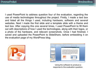 I used PowerPoint to address question four of the evaluation, regarding the
use of media technologies throughout the project. Firstly, I made a text box
and listed all the things I used, including hardware, software and several
websites. Next I made the first slide and a template slide with a theme and
text box. After copying this one several times, I used PowerPoint to fill them
out with descriptions of how I used the technologies, along with their logos, or
a photo of the hardware, and relevant screenshots. Once I had finished, I
saved and uploaded the PowerPoint to SlideShare, before embedding it on
the evaluation page of my WordPress blog.

Using the software to produce a
response to the evaluation question.

 
