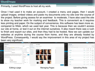 Primarily, I used WordPress to host all my work.
Once I had used it to make an account, I created a menu and pages, then I would
upload images, embed videos and paste my documents onto my site over the course of
the project. Before giving assess for an examiner to moderate, I have also used the site
to show my teacher work for marking and feedback. This is convenient as it requires
less printing and paper. On the subject of convenience, this software has been more so,
compared to IWeb, which we used last year. This is because then we couldn’t access
our site at home, or test it out on the internet ourselves. It also meant there was a rush
to finish and export our sites, and then they had to be hosted. Now we can update our
websites at anytime during the course from home, and they are already hosted by
WordPress. Consequently, I would say the improvement in this area of my project has
been very significant.

Editing a page

Managing Pages

Uploading Media

 