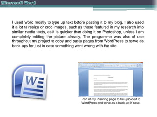 I used Word mostly to type up text before pasting it to my blog. I also used
it a lot to resize or crop images, such as those featured in my research into
similar media texts, as it is quicker than doing it on Photoshop, unless I am
completely editing the picture already. The programme was also of use
throughout my project to copy and paste pages from WordPress to serve as
back-ups for just in case something went wrong with the site.

Part of my Planning page to be uploaded to
WordPress and serve as a back-up in case.

 