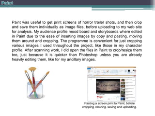 Paint was useful to get print screens of horror trailer shots, and then crop
and save them individually as image files, before uploading to my web site
for analysis. My audience profile mood board and storyboards where edited
in Paint due to the ease of inserting images by copy and pasting, moving
them around and cropping. The programme is convenient for just cropping
various images I used throughout the project, like those in my character
profile. After scanning work, I did open the files in Paint to crop/resize them
too, just because it is quicker than Photoshop unless you are already
heavily editing them, like for my ancillary images.

Pasting a screen print to Paint, before
cropping, resizing, saving and uploading.

 