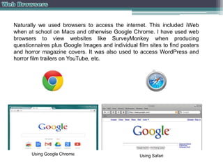 Naturally we used browsers to access the internet. This included iWeb
when at school on Macs and otherwise Google Chrome. I have used web
browsers to view websites like SurveyMonkey when producing
questionnaires plus Google Images and individual film sites to find posters
and horror magazine covers. It was also used to access WordPress and
horror film trailers on YouTube, etc.

Using Google Chrome

Using Safari

 