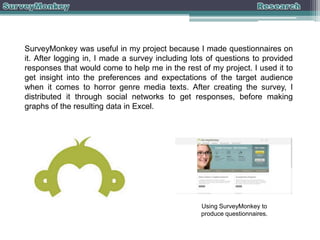 SurveyMonkey was useful in my project because I made questionnaires on
it. After logging in, I made a survey including lots of questions to provided
responses that would come to help me in the rest of my project. I used it to
get insight into the preferences and expectations of the target audience
when it comes to horror genre media texts. After creating the survey, I
distributed it through social networks to get responses, before making
graphs of the resulting data in Excel.

Using SurveyMonkey to
produce questionnaires.

 