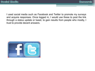 I used social media such as Facebook and Twitter to promote my surveys
and acquire responses. Once logged in, I would use these to post the link
through a status update or tweet, to gain results from people who mostly, I
trust to provide decent answers.

 