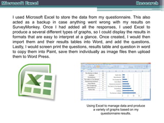 I used Microsoft Excel to store the data from my questionnaire. This also
acted as a backup in case anything went wrong with my results on
SurveyMonkey. Once I had added all the responses, I used Excel to
produce a several different types of graphs, so I could display the results in
formats that are easy to interpret at a glance. Once created, I would then
import them and their results tables into Word, and add the questions.
Lastly, I would screen print the questions, results table and question in word
to copy them into Paint, save them individually as image files then upload
them to Word Press.

Using Excel to manage data and produce
a variety of graphs based on my
questionnaire results.

 