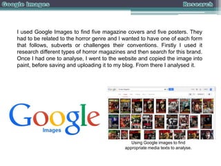 I used Google Images to find five magazine covers and five posters. They
had to be related to the horror genre and I wanted to have one of each form
that follows, subverts or challenges their conventions. Firstly I used it
research different types of horror magazines and then search for this brand.
Once I had one to analyse, I went to the website and copied the image into
paint, before saving and uploading it to my blog. From there I analysed it.

Using Google images to find
appropriate media texts to analyse.

 